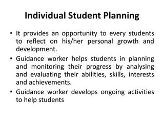 Individual Student Planning
• It provides an opportunity to every students
to reflect on his/her personal growth and
development.
• Guidance worker helps students in planning
and monitoring their progress by analysing
and evaluating their abilities, skills, interests
and achievements.
• Guidance worker develops ongoing activities
to help students
 
