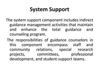 System Support
The system support component includes indirect
guidance management activities that maintain
and enhance the total guidance and
counseling program.
The responsibilities of guidance counselors in
this component encompass staff and
community relations, special research
projects, committees, professional
development, and student-support teams.
 