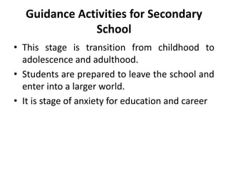 Guidance Activities for Secondary
School
• This stage is transition from childhood to
adolescence and adulthood.
• Students are prepared to leave the school and
enter into a larger world.
• It is stage of anxiety for education and career
 