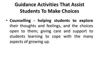 Guidance Activities That Assist
Students To Make Choices
• Counselling - helping students to explore
their thoughts and feelings, and the choices
open to them; giving care and support to
students learning to cope with the many
aspects of growing up.
 