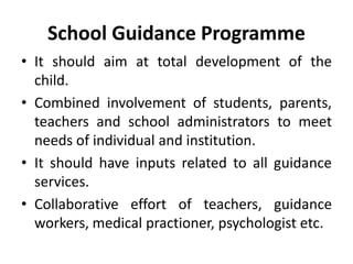 School Guidance Programme
• It should aim at total development of the
child.
• Combined involvement of students, parents,
teachers and school administrators to meet
needs of individual and institution.
• It should have inputs related to all guidance
services.
• Collaborative effort of teachers, guidance
workers, medical practioner, psychologist etc.
 