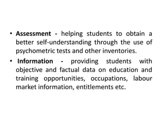• Assessment - helping students to obtain a
better self-understanding through the use of
psychometric tests and other inventories.
• Information - providing students with
objective and factual data on education and
training opportunities, occupations, labour
market information, entitlements etc.
 