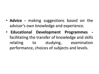• Advice - making suggestions based on the
advisor’s own knowledge and experience.
• Educational Development Programmes -
facilitating the transfer of knowledge and skills
relating to studying, examination
performance, choices of subjects and levels.
 