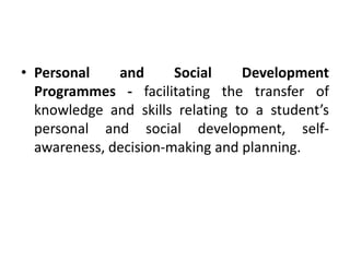 • Personal and Social Development
Programmes - facilitating the transfer of
knowledge and skills relating to a student’s
personal and social development, self-
awareness, decision-making and planning.
 