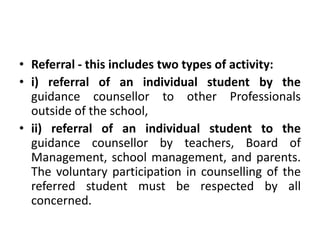• Referral - this includes two types of activity:
• i) referral of an individual student by the
guidance counsellor to other Professionals
outside of the school,
• ii) referral of an individual student to the
guidance counsellor by teachers, Board of
Management, school management, and parents.
The voluntary participation in counselling of the
referred student must be respected by all
concerned.
 