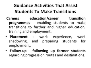 Guidance Activities That Assist
Students To Make Transitions
Careers education/career transition
programmes - enabling students to make
transitions to further and higher education,
training and employment.
• Placement - work experience, work
shadowing, and preparing students for
employment.
• Follow-up - following up former students
regarding progression routes and destinations.
 