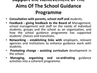 Support the Achievement of The
Aims Of The School Guidance
Programme
• Consultation with parents, school staff and students.
• Feedback - giving feedback to the Board of Management,
school management and staff on the needs of individual
students, groups and the school as an organisation, and
how the school guidance programme has supported
students’ choices and transitions.
• Networking - establishing links with employers, relevant
agencies and institutions to enhance guidance work with
students.
• Promoting change - assisting curriculum development in
the school.
• Managing, organising and co-ordinating guidance
activities into a coherent programme.
 