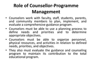 Role of Counsellor-Programme
Management
• Counselors work with faculty, staff, students, parents,
and community members to plan, implement, and
evaluate a comprehensive guidance program.
• Counselors must be able to use a planning process to
define needs and priorities and to determine
appropriate objectives.
• Counselors must be able to organize personnel,
physical resources, and activities in relation to defined
needs, priorities, and objectives.
• They also must evaluate the guidance and counseling
program to maintain its contribution to the total
educational program.
 