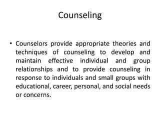 Counseling
• Counselors provide appropriate theories and
techniques of counseling to develop and
maintain effective individual and group
relationships and to provide counseling in
response to individuals and small groups with
educational, career, personal, and social needs
or concerns.
 