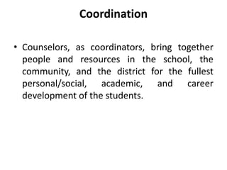 Coordination
• Counselors, as coordinators, bring together
people and resources in the school, the
community, and the district for the fullest
personal/social, academic, and career
development of the students.
 