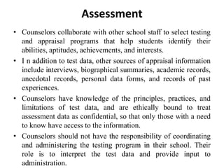 Assessment
• Counselors collaborate with other school staff to select testing
and appraisal programs that help students identify their
abilities, aptitudes, achievements, and interests.
• I n addition to test data, other sources of appraisal information
include interviews, biographical summaries, academic records,
anecdotal records, personal data forms, and records of past
experiences.
• Counselors have knowledge of the principles, practices, and
limitations of test data, and are ethically bound to treat
assessment data as confidential, so that only those with a need
to know have access to the information.
• Counselors should not have the responsibility of coordinating
and administering the testing program in their school. Their
role is to interpret the test data and provide input to
administration.
 