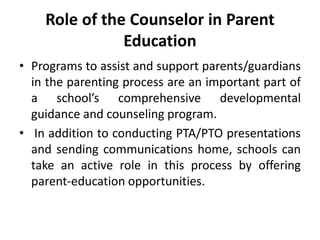 Role of the Counselor in Parent
Education
• Programs to assist and support parents/guardians
in the parenting process are an important part of
a school’s comprehensive developmental
guidance and counseling program.
• In addition to conducting PTA/PTO presentations
and sending communications home, schools can
take an active role in this process by offering
parent-education opportunities.
 