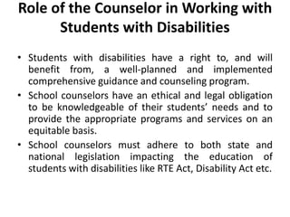 Role of the Counselor in Working with
Students with Disabilities
• Students with disabilities have a right to, and will
benefit from, a well-planned and implemented
comprehensive guidance and counseling program.
• School counselors have an ethical and legal obligation
to be knowledgeable of their students’ needs and to
provide the appropriate programs and services on an
equitable basis.
• School counselors must adhere to both state and
national legislation impacting the education of
students with disabilities like RTE Act, Disability Act etc.
 