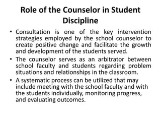 Role of the Counselor in Student
Discipline
• Consultation is one of the key intervention
strategies employed by the school counselor to
create positive change and facilitate the growth
and development of the students served.
• The counselor serves as an arbitrator between
school faculty and students regarding problem
situations and relationships in the classroom.
• A systematic process can be utilized that may
include meeting with the school faculty and with
the students individually, monitoring progress,
and evaluating outcomes.
 