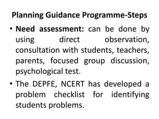 Planning Guidance Programme-Steps
• Need assessment: can be done by
using direct observation,
consultation with students, teachers,
parents, focused group discussion,
psychological test.
• The DEPFE, NCERT has developed a
problem checklist for identifying
students problems.
 