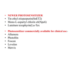 • NEWER PHOTOSENSITIZER
• Tin ethyl etiopurpurin(SnET2)
• Mono-L-aspartyl chlorin e6(Npe6)
• Lutetium texaphyrin(Lu-Tex
• Photosensitizer commercially available for clinical use:-
• Allumera
• Photofrin
• Foscan
• Levulan
• Metvix
 