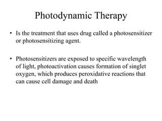 Photodynamic Therapy
• Is the treatment that uses drug called a photosensitizer
or photosensitizing agent.
• Photosensitizers are exposed to specific wavelength
of light, photoactivation causes formation of singlet
oxygen, which produces peroxidative reactions that
can cause cell damage and death
 