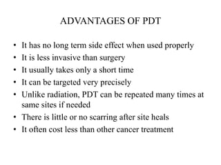 ADVANTAGES OF PDT
• It has no long term side effect when used properly
• It is less invasive than surgery
• It usually takes only a short time
• It can be targeted very precisely
• Unlike radiation, PDT can be repeated many times at
same sites if needed
• There is little or no scarring after site heals
• It often cost less than other cancer treatment
 