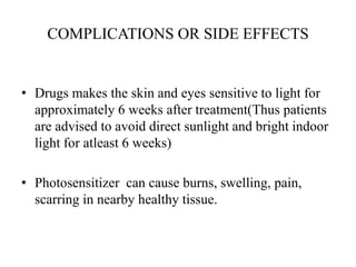 COMPLICATIONS OR SIDE EFFECTS
• Drugs makes the skin and eyes sensitive to light for
approximately 6 weeks after treatment(Thus patients
are advised to avoid direct sunlight and bright indoor
light for atleast 6 weeks)
• Photosensitizer can cause burns, swelling, pain,
scarring in nearby healthy tissue.
 