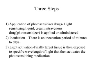 Three Steps
1) Application of photosensitizer drugs- Light
sensitizing liquid, cream,intravenous
drug(photosensitizer) is applied or administered
2) Incubation – There is an incubation period of minutes
to days
3) Light activation-Finally target tissue is then exposed
to specific wavelength of light that then activates the
photosensitizing medication
 