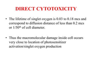 DIRECT CYTOTOXICITY
• The lifetime of singlet oxygen is 0.03 to 0.18 mcs and
correspond to diffusion distance of less than 0.2 mcs
or 1/50th of cell diameter.
• Thus the macromolecular damage inside cell occurs
very close to location of photosensitizer
activation/singlet oxygen production
 