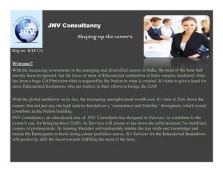 JNV Consultancy
                                     Shaping up the career’s

Reg no: R/D/124

Welcome!!
With the increasing investments in the emerging and diversified sectors in India, the need of the hour had
already been recognized, but the focus of most of Educational institutions in India remains unaltered; there
has been a huge GAP between what is required by the Nation to what Is created. It’s time to give a hand for
those Educational Institutions who are tireless in their efforts to bridge the GAP.

With the global meltdown on its rise, the increasing unemployment world over, it’s time to Zero down the
careers that not just pay the high salaries but deliver a “consistency and Stability” throughout, which would
contribute in the Nation building.
JNV Consultancy, an educational arm of JNV Consultants has designed its Services to contribute to the
extent it can, for bridging those GAPs. Its Services will ensure to lay down the solid structure for stabilized
careers of professionals. Its training Modules will undeniably imbibe the Apt skills and knowledge and
ensure the Participants to build strong career portfolios across. It’s Services for the Educational Institutions
will positively shift the focus towards fulfilling the need of the hour.
 