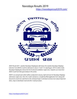 Navodaya Results 2019
https://navodayaresult2019.com/
https://navodayaresult2019.com/
JNVSTResult2019 - JawaharNavodayaVidyalaya(s) will releasethe JawaharNavodayaVidyalaya
SelectionTest(JNVST) resultforadmissioninclass6,9 and 11 in July/August,2019 in online mode.
NavodayaVidyalaya(s) releasethe listof selected candidatesregionwise.Studentscanchecktheir
JNVSTresultfromlinksgivenbelowinthisarticle.
JNVSTisan annual examwhichwill be conductedinJanuary,April andJune forNavodayaVidyalaya
admissionsregionwise.Once the resultisdeclared,acompletelyfilledapplicationformalongwith
documentsneedtobe submittedtothe school principal.Scroll downtoknow more aboutimportant
dates,stepstodownloadresultandafterresultprocedure.
 