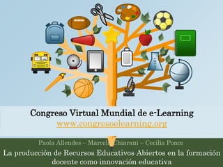 Congreso Virtual Mundial de e-Learning 
www.congresoelearning.org 
Paola Allendes – Marcela Chiarani – Cecilia Ponce 
La producción de Recursos Educativos Abiertos en la formación 
docente como innovación educativa 
 