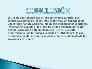 El GPS de alta sensibilidad es una tecnología paralela, que
soluciona algunos de los mismos problemas sin necesidad de
una infraestructura adicional. No puede proporcionar soluciones
instantáneas cuando el teléfono ha estado apagado por algún
tiempo, cosa que de algún modo el A-GPS sí. CSR está
desarrollando una tecnología llamada ENHANCED GPS, la cual,
presumiblemente, mejoraría ampliamente el rendimiento de las
soluciones existentes.
 