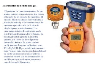 Instrumentos de medida para gas

  El portador de estos instrumentos de gas
 apenas percibe su presencia, ya que tienen
 el tamaño de un paquete de cigarrillos. El
 modelo Eikon se adecua perfectamente al
 ámbito industrial y a las canalizaciones. Se
 mantiene operativo más de 2 años sin
 ningún tipo de mantenimiento. Los
 principales ámbitos de aplicación son la
 construcción de canales, los vertederos de
 basura, el sector agrícola, la industria
 química y el sector de investigación y
 desarrollo. Además de poder realizar
 mediciones de los gases habituales como
 CH4, H2S, CO ,O2 ... podrá elegir sensores
 para 76 gases más. Cuenta con la posibilidad
 de medir in situ con un sensor externo y
 realizar el control con los instrumentos de
 medida para gas pertinentes, como es el
 caso del modelo Gasmaster.
 