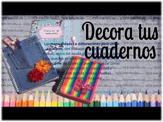 Las manualidades o decoraciones para útiles
escolares, son trabajos efectuados con las
manos, con o sin ayuda de herramientas, cosas
que pueden salir de nuestra imaginación, son
labores en las cuales se pueden realizar como
persona es decir con tu creatividad e
imaginación podrás realizar muchas
manualidades a tu gusto
 