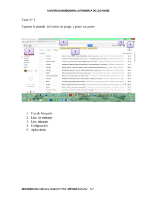 UNIVERSIDAD REGIONAL AUTONOMA DE LOS ANDES
Dirección:Lizarzaburuy Joaquín Pinto Teléfono:(03) 260 - 707
Tarea N° 1
Capturar la pantalla del correo de google y poner sus partes
1. Caja de búsqueda
2. Lista de mensajes
3. Lista etiquetas
4. Configuración
5. Aplicaciones
1
23
4
5
 