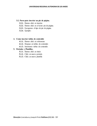 UNIVERSIDAD REGIONAL AUTONOMA DE LOS ANDES
Dirección:Lizarzaburuy Joaquín Pinto Teléfono:(03) 260 - 707
3.2. Pasos para insertar un pie de página.
3.2.1. Damos click en insertar.
3.2.2. Damos click en el icono pie de página.
3.2.3. Escogemos el tipo de pie de página.
3.2.4. Ejemplo:
4. Como insertar tablas de contenido
4.1.1. Damos click en referencias
4.1.2. Despues en tablas de contenido
4.1.3. Insertamos tablas de contenido
5. Portadas y Plantillas.
5.1.1. Damos click en inicio
5.1.2. Click en nueva portada
5.1.3. Click en nueva plantilla
 