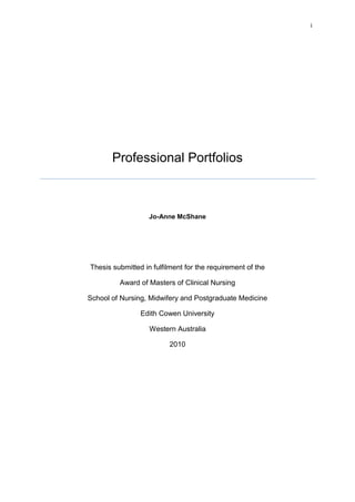 i




       Professional Portfolios



                   Jo-Anne McShane




Thesis submitted in fulfilment for the requirement of the

         Award of Masters of Clinical Nursing

School of Nursing, Midwifery and Postgraduate Medicine

                Edith Cowen University

                   Western Australia

                         2010
 