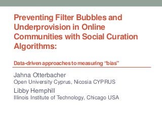 Preventing Filter Bubbles and
Underprovision in Online
Communities with Social Curation
Algorithms:
Data-driven approaches to measuring “bias”
Jahna Otterbacher
Open University Cyprus, Nicosia CYPRUS
Libby Hemphill
Illinois Institute of Technology, Chicago USA
 