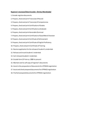 Registrar’s Assistant/Data Encoder -Christy Mendizabal
1. Encode registrardocuments
2. Prepare,checkand printTranscriptof Record
3. Prepare,checkand print Transcriptof Competencies
4. Prepare,checkand print Certificationof Grades
5. Prepare,checkand print CertificationasGraduate
6. Prepare,checkand printHonorable Dismissal
7. Prepare,checkand print Certificationof GoodMoral Character
8. Prepare,checkand print Certificate of Achievement
9. Prepare,checkand print Certificate of EnglishProficiency
10. Prepare,checkandprint Certificate of Training
11. Receive applicationforthe release of student’scredentials
12. Release andrecordstudents’credentials
13. Sort releasedstudents’credentials
14. Encode form19 fromsy: 2000 to present
15. Maintainand 5s softcopy of registrar’sdocuments
16. Assistinthe preparationof documentsforUTPRASSregistration
17. AssistandcheckprepareddocumentsforUTPRASSregistration
18. File/SortprepareddocumentsforUTPRASS registration
 