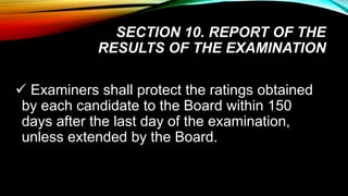 SECTION 10. REPORT OF THE
RESULTS OF THE EXAMINATION
 Examiners shall protect the ratings obtained
by each candidate to the Board within 150
days after the last day of the examination,
unless extended by the Board.
 