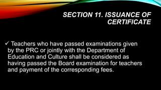 SECTION 11. ISSUANCE OF
CERTIFICATE
 Teachers who have passed examinations given
by the PRC or jointly with the Department of
Education and Culture shall be considered as
having passed the Board examination for teachers
and payment of the corresponding fees.
 