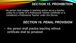 SECTION 15. PROHIBITION
• No person shall engage in teaching and/or act as a teacher,
unless he is holder of a Professional Teacher Certificate or is
considered a Professional Teacher under this Decree.
• Any person shall practice teaching without
certificate shall be penalized
SECTION 16. PENAL PROVISION
 