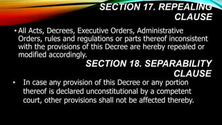 SECTION 17. REPEALING
CLAUSE
• All Acts, Decrees, Executive Orders, Administrative
Orders, rules and regulations or parts thereof inconsistent
with the provisions of this Decree are hereby repealed or
modified accordingly.
• In case any provision of this Decree or any portion
thereof is declared unconstitutional by a competent
court, other provisions shall not be affected thereby.
SECTION 18. SEPARABILITY
CLAUSE
 