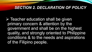 SECTION 2. DECLARATION OF POLICY
 Teacher education shall be given
primary concern & attention by the
government and shall be on the highest
quality, and strongly oriented to Philippine
conditions & to the needs and aspirations
of the Filipino people.
 