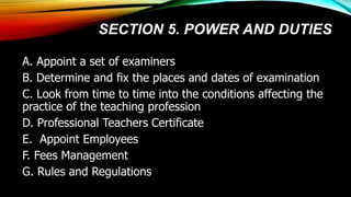 SECTION 5. POWER AND DUTIES
A. Appoint a set of examiners
B. Determine and fix the places and dates of examination
C. Look from time to time into the conditions affecting the
practice of the teaching profession
D. Professional Teachers Certificate
E. Appoint Employees
F. Fees Management
G. Rules and Regulations
 