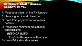 SECTION 6. QUALIFICATION
REQUIREMENTS
A. Must be a citizen of the Philippines
B. Have a good moral character
C. Free from physical and/or mental
defects
D.Possesses minimum educational
qualifications
BEED OR BSED
18 units in Professional Education
for Non-Education Graduates
 