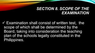 SECTION 8. SCOPE OF THE
EXAMINATION
 Examination shall consist of written test, the
scope of which shall be determined by the
Board, taking into consideration the teaching
plan of the schools legally constituted in the
Philippines.
 