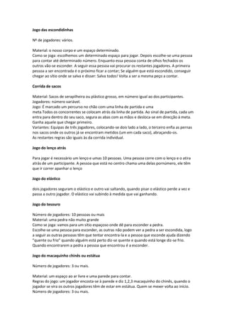 Jogo das escondidinhas
Nº de jogadores: vários.
Material: o nosso corpo e um espaço determinado.
Como se joga: escolhemos um determinado espaço para jogar. Depois escolhe-se uma pessoa
para contar até determinado número. Enquanto essa pessoa conta de olhos fechados os
outros vão-se esconder. A seguir essa pessoa vai procurar os restantes jogadores. A primeira
pessoa a ser encontrada é o próximo ficar a contar; Se alguém que está escondido, conseguir
chegar ao sítio onde se salva e disser: Salva todos! Volta a ser a mesma peço a contar.
Corrida de sacos
Material: Sacos de serapilheira ou plástico grosso, em número igual ao dos participantes.
Jogadores: número variável.
Jogo: É marcado um percurso no chão com uma linha de partida e uma
meta.Todos os concorrentes se colocam atrás da linha de partida. Ao sinal de partida, cada um
entra para dentro do seu saco, segura as abas com as mãos e desloca-se em direcção à meta.
Ganha aquele que chegar primeiro.
Variantes: Equipas de três jogadores, colocando-se dois lado a lado, o terceiro enfia as pernas
nos sacos onde os outros já se encontram metidos (um em cada saco), abraçando-os.
As restantes regras são iguais às da corrida individual.
Jogo do lenço atrás
Para jogar é necessário um lenço e umas 10 pessoas. Uma pessoa corre com o lenço e o atira
atrás de um participante. A pessoa que está no centro chama uma delas pornúmero, ele têm
que ir correr apanhar o lenço
Jogo do elástico
dois jogadores seguram o elástico e outro vai saltando, quando pisar o elástico perde a vez e
passa a outro jogador. O elástico vai subindo à medida que vai ganhando.
Jogo do tesouro
Número de jogadores: 10 pessoas ou mais
Material: uma pedra não muito grande
Como se joga: vamos para um sítio espaçoso onde dê para esconder a pedra.
Escolhe-se uma pessoa para esconder, as outras não podem ver a pedra a ser escondida, logo
a seguir as outras pessoas têm que tentar encontra-la e a pessoa que esconde ajuda dizendo
”quente ou frio” quando alguém está perto diz-se quente e quando está longe diz-se frio.
Quando encontrarem a pedra a pessoa que encontrou é a esconder.
Jogo do macaquinho chinês ou estátua
Número de jogadores: 3 ou mais.
Material: um espaço ao ar livre e uma parede para contar.
Regras do jogo: um jogador encosta-se à parede e diz 1,2,3 macaquinho do chinês, quando o
jogador se vira os outros jogadores têm de estar em estátua. Quem se mexer volta ao início.
Número de jogadores: 3 ou mais.
 