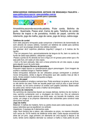 BRINCADEIRAS EBRINQUEDOS ANTIGOS EM BRAGANÇA PAULISTA –
www.edithcultura.cpm.br, www.portalbp-.com.br
https://www.facebook.com/janela para o passado
Amarelinha,esconde-esconde,adoleta, Pular corda, Bolinha de
gude, Queimada, Passa anel ,Cama de gato, Telefone de cordel,
Boneca de trapos e de porcelana, Aviões de papel, carrinho de
rolamento, jogo da malha, jogo de varas, jogo do lenço, cabra-cega
Telefone de cordel
Com este pequeno brinquedo pode comprovar o fenómeno de transmissão do
som através de corpos sólidos. Constrói um telefone de cordel para sentires
como o som se propaga através dos sólidos (cordel).
Vai precisar de:2 copinhos plásticos (iogurte);1 prego;2 a 5 metros de fio
(guita).
- Faz um pequeno furo, aproximadamente da largura do fio, bem no centro do
fundo de cada copo plástico, utilizando o prego.
-Passe a ponta do fio através do furo e faça um nó grosso para evitar que o fio
saia pelo furo, em cada um dos copos.
- Com o fio bem esticado, fale com a boca próxima de um dos copos, e peça
para alguém ouvir do outro lado.
Boneca de trapose Boneca de porcelana
Possuem trajes típicos ou caracterizando algum personagem. Com imagem de
mulher e vestidos longos a “fashion ladies”
Estes brinquedos deixaram de ser utilizados porque começaram a produzir
novos brinquedos, ainda á alguns brinquedos que são usados mas já não é
tanto. Ainda existem muitos brinquedos antigos.
Aviões de papel
Esta brincadeira é simples e sempre boa. Pode acontecer na grama, ao ar livre,
ou até dentro de casa. Pode ser aquele papel que você já usou e quer brincar
de reciclar, ou há como construir os aviões com papéis coloridos. Basta soltá-
los pelos ares: treinar muito será o melhor da brincadeira.
Carrinho de rolamento
Os carrinhos de rolamentos faziam as nossas delícias, lembro-me de montar o
meu carrinho juntamente com a miudagem da minha rua. Era só coloca-lo
numa descida e aquilo parecia que tinha asas, um bocado de madeira, uma
corda, um prego e os próprios rolamentos são suficientes para construir esta
obra-prima manual.
Jogo da malha
Material: 4 malhas de madeira, ferro ou pedra (duas para cada equipe); 2 pinos
(paus redondos que se equilibrem na vertical).
Jogadores: 2 equipas de 2 elementos cada.
Jogo: Num terreno liso e plano, são colocados os pinos, na mesma direcção,
com cerca de 15/18 metros de distância entre eles. Cada equipa encontra-se
atrás de um pino. Joga primeiro um elemento de uma equipa e depois o da
outra, tendo como objetivo derrubar ou colocar a malha o mais perto do pino
 
