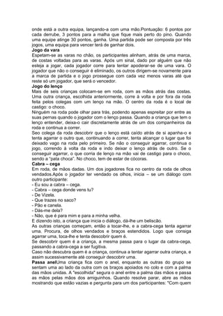 onde está a outra equipa, lançando-a com uma mão.Pontuação: 6 pontos por
cada derrube, 3 pontos para a malha que fique mais perto do pino. Quando
uma equipe atinge 30 pontos, ganha. Uma partida pode ser composta por três
jogos, uma equipa para vencer terá de ganhar dois.
Jogo da vara
Espetam-se as varas no chão, os participantes alinham, atrás de uma marca,
de costas voltadas para as varas. Após um sinal, dado por alguém que não
esteja a jogar, cada jogador corre para tentar apoderar-se de uma vara. O
jogador que não o conseguir é eliminado, os outros dirigem-se novamente para
a marca de partida e o jogo prossegue com cada vez menos varas até que
reste só um jogador, que será o vencedor.
Jogo do lenço
Mais de seis crianças colocam-se em roda, com as mãos atrás das costas.
Uma outra criança, escolhida anteriormente, corre à volta e por fora da roda
feita pelos colegas com um lenço na mão. O centro da roda é o local de
castigo: o choco.
Ninguém na roda pode olhar para trás, podendo apenas espreitar por entre as
suas pernas quando o jogador com o lenço passa. Quando a criança que tem o
lenço entender, deixa-o cair discretamente atrás de um dos companheiros da
roda e continua a correr.
Seo colega da roda descobrir que o lenço está caído atrás de si apanha-o e
tenta agarrar o outro que, continuando a correr, tenta alcançar o lugar que foi
deixado vago na roda pelo primeiro. Se não o conseguir agarrar, continua o
jogo, correndo à volta da roda e indo deixar o lenço atrás de outro. Se o
conseguir agarrar, o que corria de lenço na mão vai de castigo para o choco,
sendo a “pata choca”. No choco, tem de estar de cócoras.
Cabra – cega
Em roda, de mãos dadas. Um dos jogadores fica no centro da roda de olhos
vendados.Após o jogador ter vendado os olhos, inicia – se um diálogo com
outro participante:
- Eu sou a cabra – cega.
- Cabra – cega donde vens tu?
- De Vizela.
- Que trazes no saco?
- Pão e canela.
- Dás-me dela?
- Não, que é para mim e para a minha velha.
E dizendo isto, a criança que inicia o diálogo, dá-lhe um beliscão.
As outras crianças começam, então a tocar-lhe, e a cabra-cega tenta agarrar
uma. Procura, de olhos vendados e braços estendidos. Logo que consiga
agarrar uma, toca-lhe e tenta descobrir quem é.
Se descobrir quem é a criança, a mesma passa para o lugar da cabra-cega,
passando a cabra-cega a ser fugitiva.
Caso não descubra quem é a criança, continua a tentar agarrar outra criança, e
assim sucessivamente até conseguir descobrir uma.
Passa anelUma criança fica com o anel, enquanto as outras do grupo se
sentam uma ao lado da outra com os braços apoiados no colo e com a palma
das mãos unidas. A "escolhida" segura o anel entre a palma das mãos e passa
as mãos pelas mãos dos amiguinhos. Quando resolve parar, abre as mãos
mostrando que estão vazias e pergunta para um dos participantes: "Com quem
 