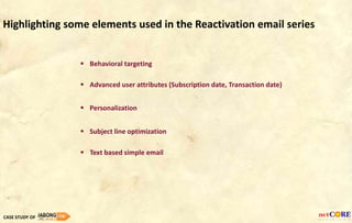  Subject line optimization
 Personalization
 Behavioral targeting
 Advanced user attributes (Subscription date, Transaction date)
CASE STUDY OF
Highlighting some elements used in the Reactivation email series
 Text based simple email
 