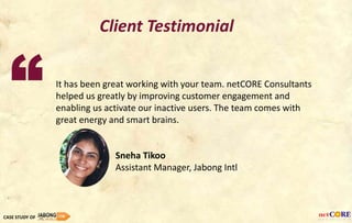 It has been great working with your team. netCORE Consultants
helped us greatly by improving customer engagement and
enabling us activate our inactive users. The team comes with
great energy and smart brains.
Sneha Tikoo
Assistant Manager, Jabong Intl
CASE STUDY OF
Client Testimonial
“
 