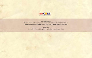 CORPORATE OFFICE
8th Floor, Peninsula Towers, Peninsula Corporate Park, Lower Parel (W), Mumbai - 13
Email: sales@netcore.in Phone: +91 22 6178 2222 | Missed Call: 022 6155 0888
BRANCHES
New Delhi | Chennai | Bengaluru | Hyderabad | Gandhinagar | Pune
 